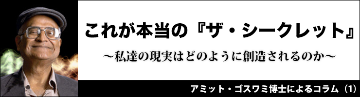 【アミット・ゴスワミ博士によるコラム(1)】これが本当の『ザ・シークレット』
〜私達の現実はどのように創造されるのか〜