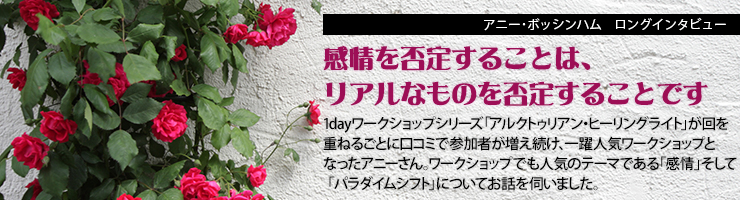 アニー・ボッシンハム ロングインタビュー「感情を否定することは、リアルなものを否定することです」1dayワークショップシリーズ「アルクトゥリアン・ヒーリングライト」が回を重ねるごとに口コミで参加者が増え続け、一躍人気ワークショップとなったアニーさん。ワークショップでも人気のテーマである「感情」そして「パラダイムシフト」についてお話を伺いました。