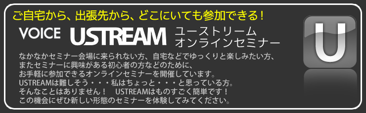 ご自宅から、出張先から、どこにいても参加できる!「VOICE USTREAMユーストリーム・オンラインセミナー」なかなかセミナー会場に来られない方、自宅などでゆっくりと楽しみたい方、またセミナーに興味がある初心者の方などのために、お手軽に参加できるオンラインセミナーを開催しています。USTREAMは難しそう…私はちょっと…と思っている方。そんなことはありません! USTREAMはものすごく簡単です! この機会にぜひ新しい形態のセミナーを体験してみてください。
