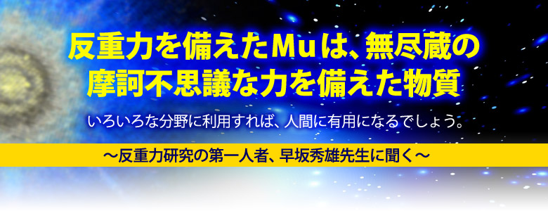 反重力を備えたMuは、無尽蔵の摩訶不思議な力を備えた物質。
いろいろな分野に利用すれば、人間に有用になるでしょう。
〜反重力研究の第一人者、早坂秀雄先生に聞く〜