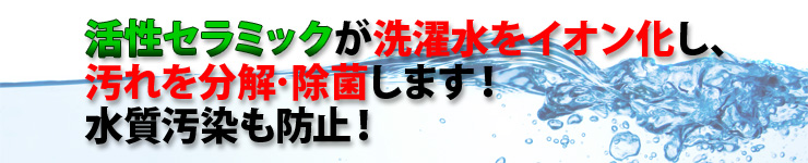 活性セラミックが洗濯水をイオン化し、汚れを分解・除菌します!水質汚染も防止!