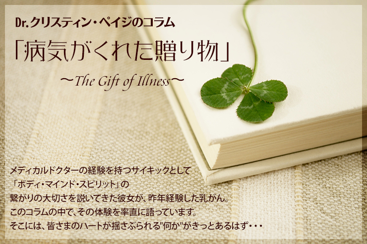 Dr.クリスティン・ペイジのコラム「病気がくれた贈り物」〜The Gift of Illness〜メディカルドクターの経験を持つサイキックとして「ボディ・マインド・スピリット」の繋がりの大切さを説いてきた彼女が、昨年経験した乳がん。このコラムの中で、その体験を率直に語っています。そこには、皆さまのハートが揺さぶられる