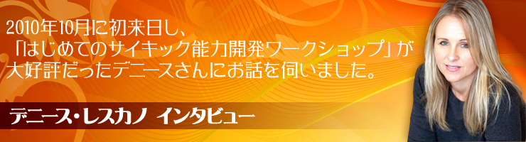 【デニース・レスカノ インタビュー】
2010年10月に初来日し、「はじめてのサイキック能力開発ワークショップ」が大好評だったデニースさんにお話を伺いました。