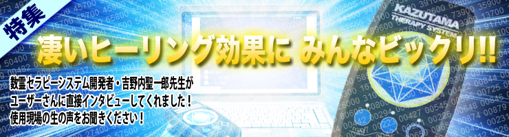 凄いヒーリング効果にみんなビックリ!!
数霊セラピーシステム開発者:吉野内聖一郎先生が
ユーザーさんに直接インタビューしてくれました!
使用現場の生の声をお聞きください!