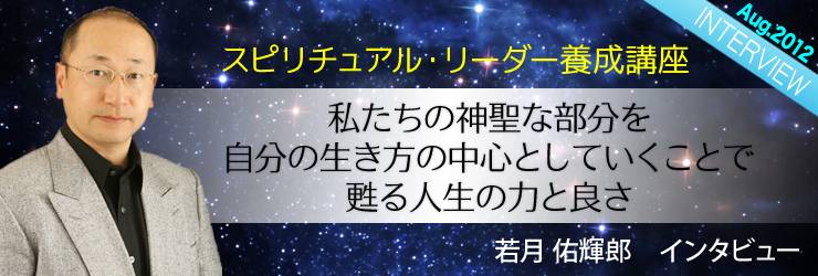 スピリチュアル・リーダー養成講座・若月佑輝郎氏インタビュー
『私たちの神聖な部分を自分の生き方の中心としていくことで甦る人生の力と良さ』