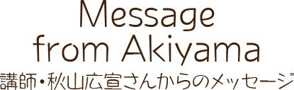 「Message from Akiyama」講師・秋山広宣さんからのメッセ―ジ