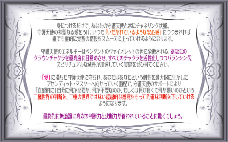 身につけるだけで、あなたの守護天使と常にチャネリング状態。
守護天使の神聖なる愛をうけ、いつも「いだかれているような安心感」につつまれれば誰でも霊的に覚醒の階段をスムーズに上っていけるようになります。守護天使のエネルギーはペンダントのヴァイオレットの色に象徴される、あなたのクラウンチャクラを最高度に目覚めさせ、すべてのチャクラを活性化しつつバランシング。スピリチュアルな成長が加速していく実感をぜひ得てください。「愛」に満ちた守護天使に守られ、あなたはあなたという個性を最大限に生かしたアセンディット・マスターへ向かっていく過程で、守護天使のサポートにより「直感的に」自分に何が必要か、何が不要なのか、もしくは何が良くて何が悪いのかという二極世界の判断を、二極の世界ではない超越的な感覚をもって的確な判断を下していけるようになります。最終的に無意識に高次の判断力と決断力が養われていることに驚くでしょう。