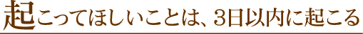 µ¯¤³¤Ã¤Æ¤Û¤·¤¤¤³¤È¤Ï¡¢3Æü°ÊÆâ¤Ëµ¯¤³¤ë