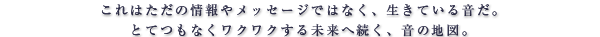 これはただの情報やメッセージではなく、生きている音だ。とてつもなくワクワクする未来へ続く、音の地図。
