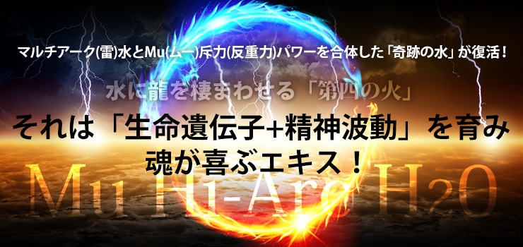 マルチアーク(雷)水とMu(ムー)斥力(反重力)パワーを合体した「奇跡の水」が復活!水に龍を棲ませる「第四の火!それは「生命遺伝子+精神波動」を育み、魂が喜ぶエキス! 「Mu Hi-Arc H2O」