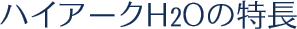 ハイアークH2Oの特長