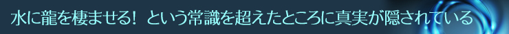 水に龍を棲ませる! という常識を超えたところに真実が隠されている