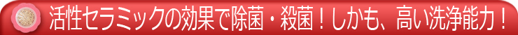 活性セラミックの効果で除菌・殺菌!しかも、高い洗浄能力!