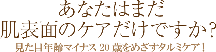あなたはまだ肌表面のケアだけですか? 見た目年齢マイナス20歳をめざすタルミケア!