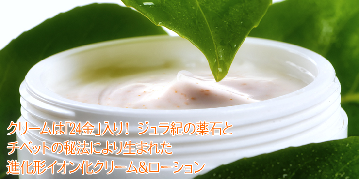クリームは「24金」入り! ジュラ紀の薬石とチベットの秘法により生まれた進化形イオン化クリーム&ローション