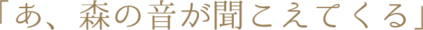 「あ、森の音が聞こえてくる」